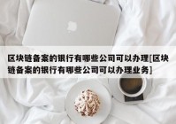 区块链备案的银行有哪些公司可以办理[区块链备案的银行有哪些公司可以办理业务]