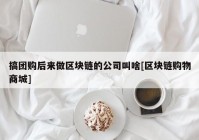 搞团购后来做区块链的公司叫啥[区块链购物商城]