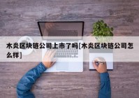 木炎区块链公司上市了吗[木炎区块链公司怎么样]